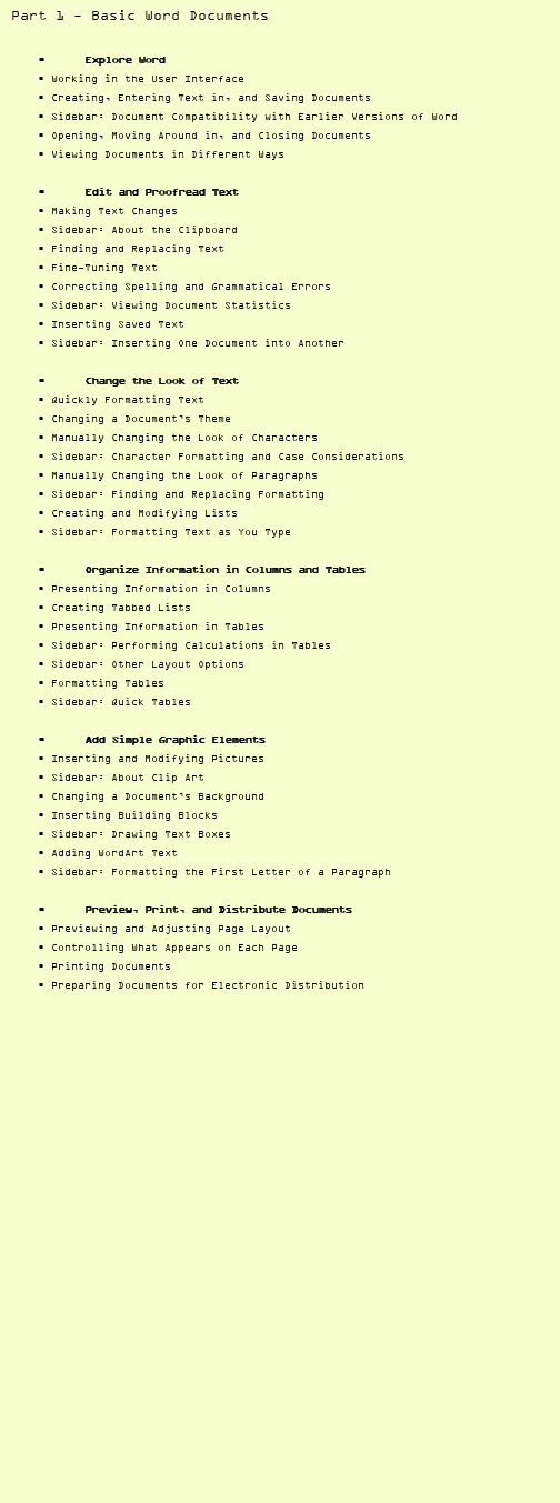 Part 1 - Basic Word Documents • Explore Word • Working in the User Interface • Creating, Entering Text in, and Saving Documents • Sidebar: Document Compatibility with Earlier Versions of Word • Opening, Moving Around in, and Closing Documents • Viewing Documents in Different Ways • Edit and Proofread Text • Making Text Changes • Sidebar: About the Clipboard • Finding and Replacing Text • Fine-Tuning Text • Correcting Spelling and Grammatical Errors • Sidebar: Viewing Document Statistics • Inserting Saved Text • Sidebar: Inserting One Document into Another • Change the Look of Text • Quickly Formatting Text • Changing a Document’s Theme • Manually Changing the Look of Characters • Sidebar: Character Formatting and Case Considerations • Manually Changing the Look of Paragraphs • Sidebar: Finding and Replacing Formatting • Creating and Modifying Lists • Sidebar: Formatting Text as You Type • Organize Information in Columns and Tables • Presenting Information in Columns • Creating Tabbed Lists • Presenting Information in Tables • Sidebar: Performing Calculations in Tables • Sidebar: Other Layout Options • Formatting Tables • Sidebar: Quick Tables • Add Simple Graphic Elements • Inserting and Modifying Pictures • Sidebar: About Clip Art • Changing a Document’s Background • Inserting Building Blocks • Sidebar: Drawing Text Boxes • Adding WordArt Text • Sidebar: Formatting the First Letter of a Paragraph • Preview, Print, and Distribute Documents • Previewing and Adjusting Page Layout • Controlling What Appears on Each Page • Printing Documents • Preparing Documents for Electronic Distribution