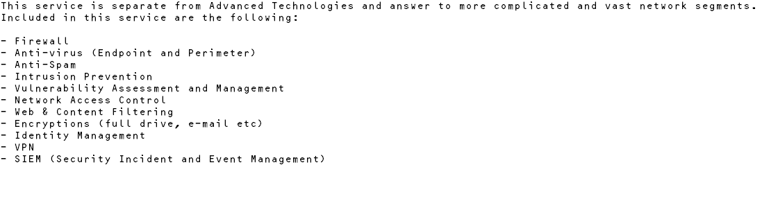 This service is separate from Advanced Technologies and answer to more complicated and vast network segments. Included in this service are the following: - Firewall - Anti-virus (Endpoint and Perimeter) - Anti-Spam - Intrusion Prevention - Vulnerability Assessment and Management - Network Access Control - Web & Content Filtering - Encryptions (full drive, e-mail etc) - Identity Management - VPN - SIEM (Security Incident and Event Management)